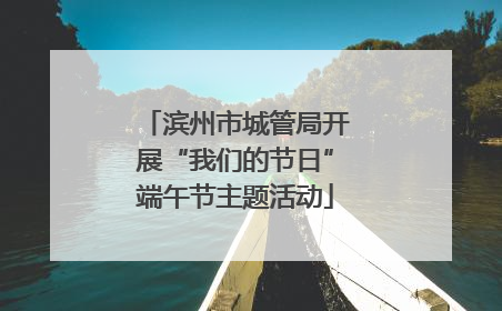 滨州市城管局开展“我们的节日”端午节主题活动