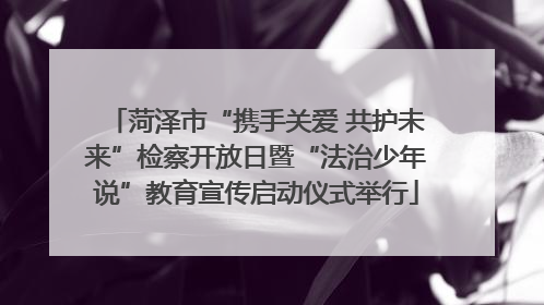 菏泽市“携手关爱 共护未来”检察开放日暨“法治少年说”教育宣传启动仪式举行