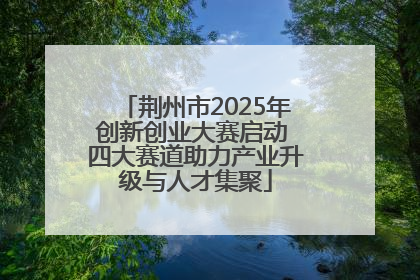 荆州市2025年创新创业大赛启动 四大赛道助力产业升级与人才集聚