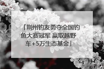 荆州钓友勇夺全国钓鱼大赛冠军 赢取越野车+5万生态基金