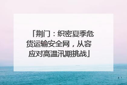 荆门：织密夏季危货运输安全网，从容应对高温汛期挑战