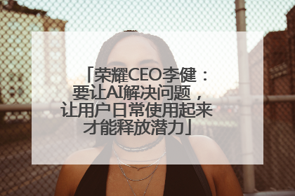 荣耀CEO李健：要让AI解决问题，让用户日常使用起来才能释放潜力