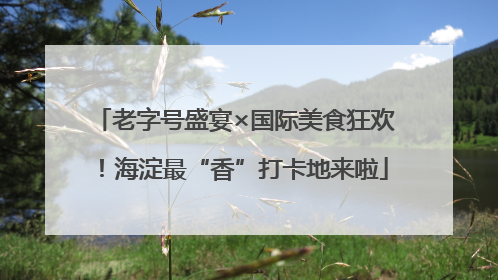老字号盛宴×国际美食狂欢！海淀最“香”打卡地来啦