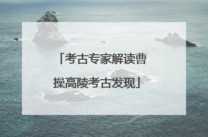 考古专家解读曹操高陵考古发现