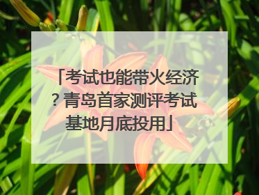 考试也能带火经济？青岛首家测评考试基地月底投用