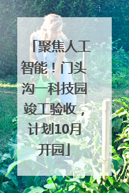 聚焦人工智能！门头沟一科技园竣工验收，计划10月开园