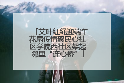 艾叶红绳迎端午花扇传情聚民心社区学院西社区架起邻里“连心桥”