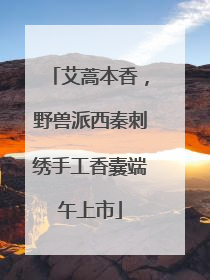 艾蒿本香，野兽派西秦刺绣手工香囊端午上市