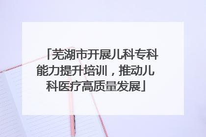 芜湖市开展儿科专科能力提升培训，推动儿科医疗高质量发展