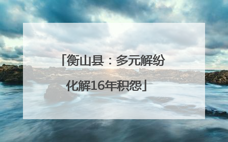 衡山县：多元解纷化解16年积怨