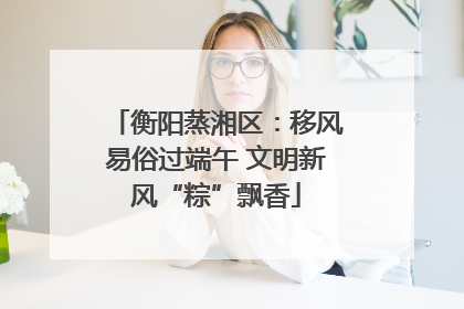 衡阳蒸湘区：移风易俗过端午 文明新风“粽”飘香