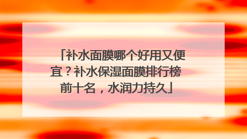 补水面膜哪个好用又便宜？补水保湿面膜排行榜前十名，水润力持久