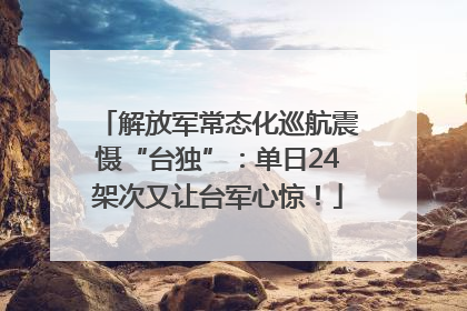 解放军常态化巡航震慑“台独”：单日24架次又让台军心惊！