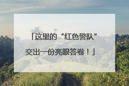 这里的“红色警队”交出一份亮眼答卷！