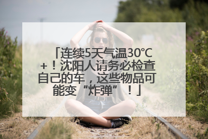 连续5天气温30℃+！沈阳人请务必检查自己的车，这些物品可能变“炸弹”！