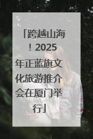 跨越山海！2025年正蓝旗文化旅游推介会在厦门举行