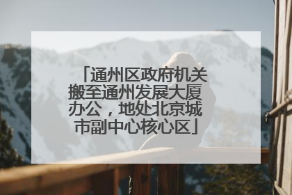通州区政府机关搬至通州发展大厦办公，地处北京城市副中心核心区