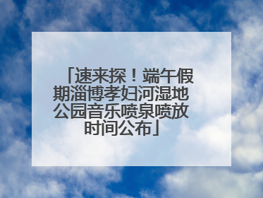 速来探！端午假期淄博孝妇河湿地公园音乐喷泉喷放时间公布