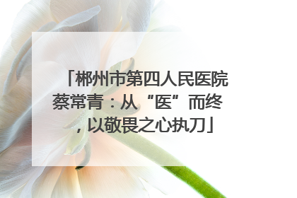 郴州市第四人民医院蔡常青：从“医”而终，以敬畏之心执刀