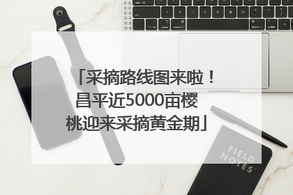 采摘路线图来啦！昌平近5000亩樱桃迎来采摘黄金期
