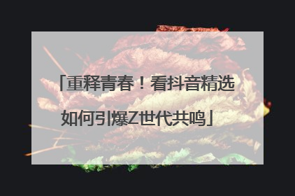 重释青春！看抖音精选如何引爆Z世代共鸣