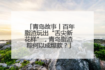 青岛故事丨百年脂渣玩出“舌尖新花样”，青岛脂渣粽何以成爆款？