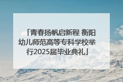 青春扬帆启新程 衡阳幼儿师范高等专科学校举行2025届毕业典礼