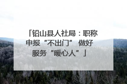 铅山县人社局：职称申报“不出门” 做好服务“暖心人”
