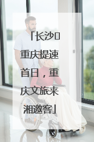 长沙⇌重庆提速首日，重庆文旅来湘邀客
