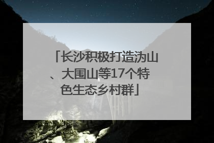 长沙积极打造沩山、大围山等17个特色生态乡村群