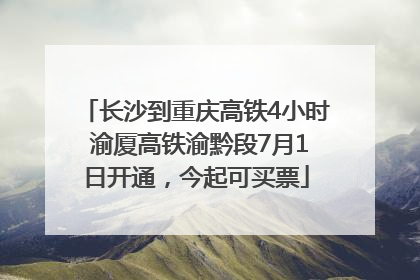 长沙到重庆高铁4小时 渝厦高铁渝黔段7月1日开通，今起可买票