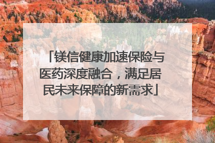 镁信健康加速保险与医药深度融合，满足居民未来保障的新需求