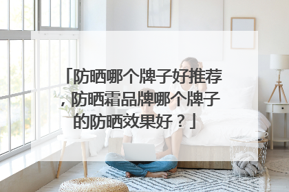 防晒哪个牌子好推荐，防晒霜品牌哪个牌子的防晒效果好？