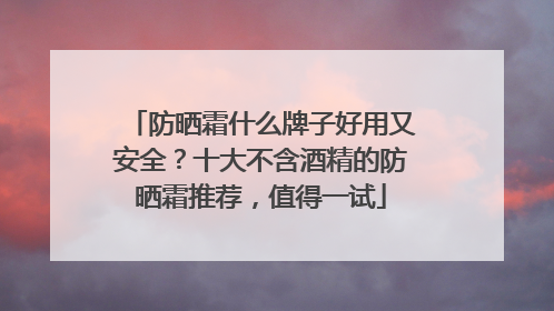 防晒霜什么牌子好用又安全？十大不含酒精的防晒霜推荐，值得一试