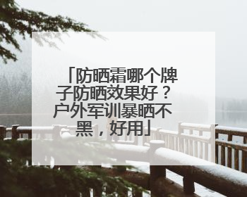 防晒霜哪个牌子防晒效果好？户外军训暴晒不黑，好用