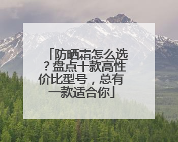 防晒霜怎么选？盘点十款高性价比型号，总有一款适合你