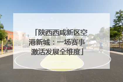 陕西西咸新区空港新城：一场赛事激活发展全维度