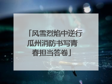 风雪烈焰中逆行 瓜州消防书写青春担当答卷