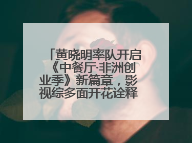 黄晓明率队开启《中餐厅·非洲创业季》新篇章，影视综多面开花诠释全能担当