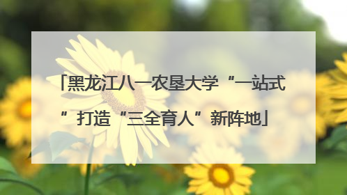 黑龙江八一农垦大学“一站式”打造“三全育人”新阵地