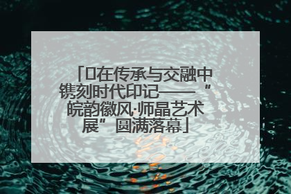 ﻿在传承与交融中镌刻时代印记——“皖韵徽风·师晶艺术展”圆满落幕