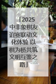 2025中非象棋友谊赛联动文化体验 以棋为桥共筑文明互鉴之路