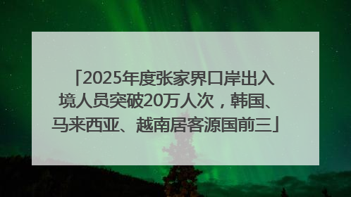 2025年度张家界口岸出入境人员突破20万人次，韩国、马来西亚、越南居客源国前三