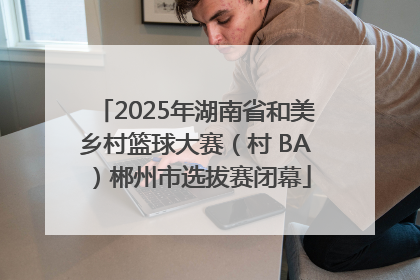 2025年湖南省和美乡村篮球大赛（村 BA）郴州市选拔赛闭幕