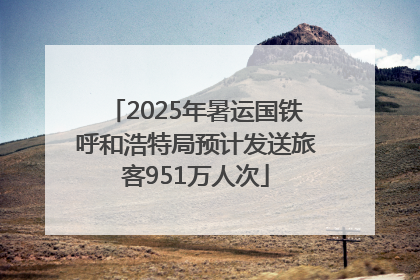 2025年暑运国铁呼和浩特局预计发送旅客951万人次