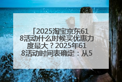 2025淘宝京东618活动什么时候买优惠力度最大？2025年618活动时间表确定：从5月13日20:00至6月18日24时