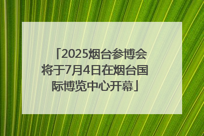 2025烟台参博会将于7月4日在烟台国际博览中心开幕