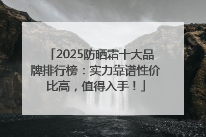 2025防晒霜十大品牌排行榜：实力靠谱性价比高，值得入手！