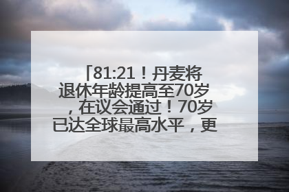 81:21！丹麦将退休年龄提高至70岁，在议会通过！70岁已达全球最高水平，更多国家或将逐步跟进